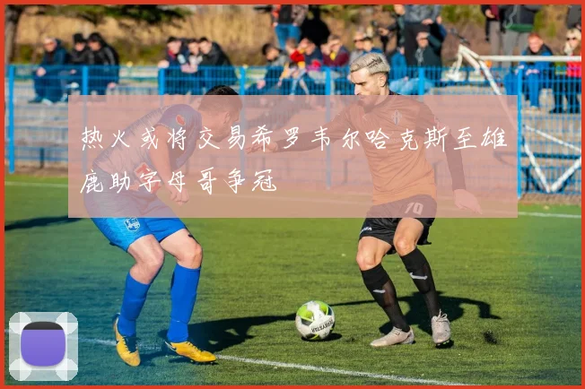 热火或将交易希罗韦尔哈克斯至雄鹿助字母哥争冠