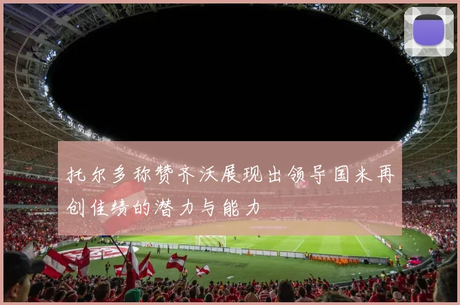 托尔多称赞齐沃展现出领导国米再创佳绩的潜力与能力