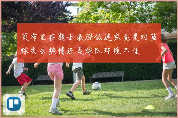 莫布里在骑士表现低迷究竟是对篮球失去热情还是球队环境不佳