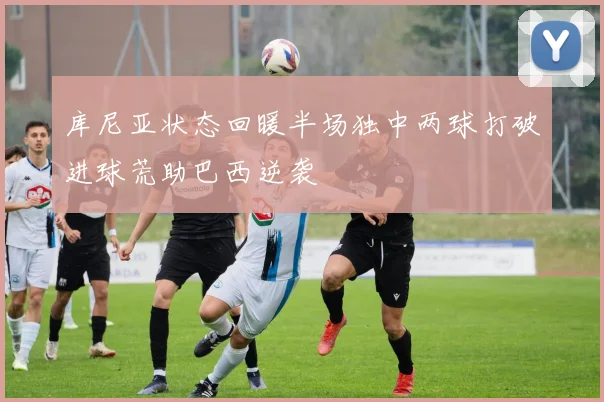 库尼亚状态回暖半场独中两球打破进球荒助巴西逆袭