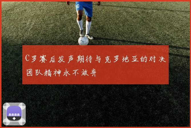 C罗赛后发声期待与克罗地亚的对决团队精神永不放弃