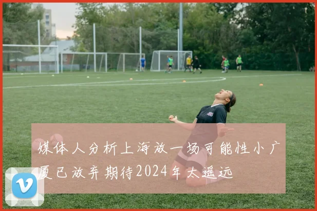 媒体人分析上海放一场可能性小广厦已放弃期待2024年太遥远