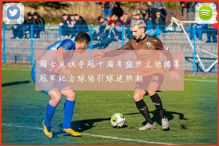 骑士庆祝夺冠十周年盛典主场揭幕冠军纪念球场引球迷热潮