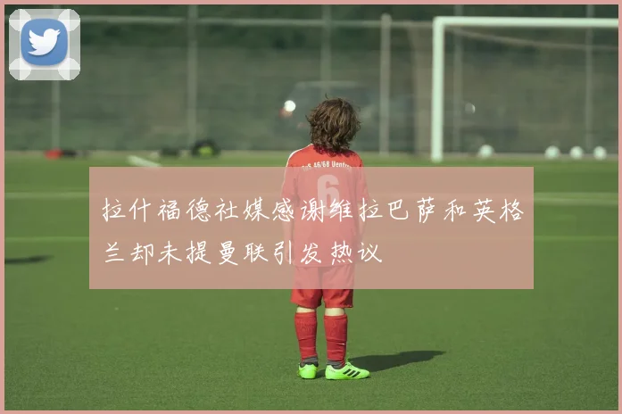 拉什福德社媒感谢维拉巴萨和英格兰却未提曼联引发热议