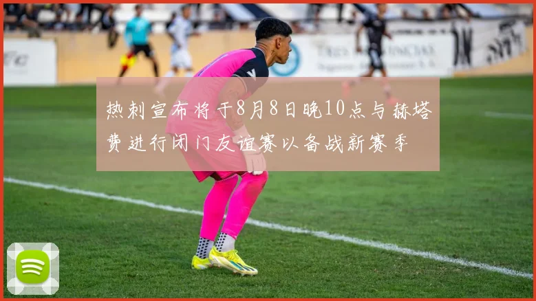 热刺宣布将于8月8日晚10点与赫塔费进行闭门友谊赛以备战新赛季