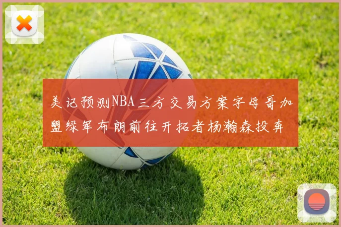 美记预测NBA三方交易方案字母哥加盟绿军布朗前往开拓者杨瀚森投奔雄鹿