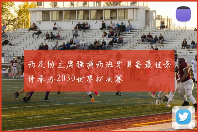 西足协主席强调西班牙具备最佳条件承办2030世界杯决赛