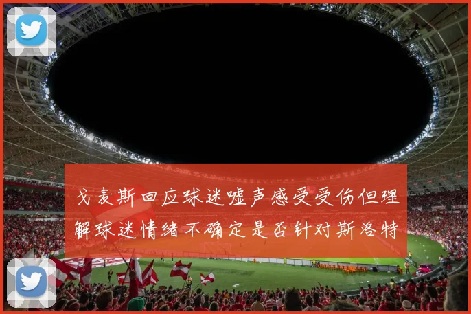戈麦斯回应球迷嘘声感受受伤但理解球迷情绪不确定是否针对斯洛特