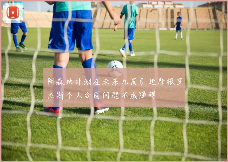 阿森纳计划在未来几周引进摩根罗杰斯个人合同问题不成障碍