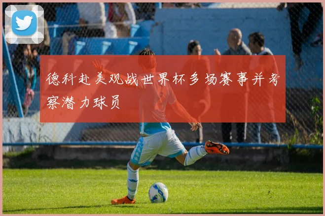 德科赴美观战世界杯多场赛事并考察潜力球员